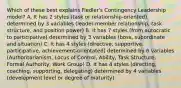 Which of these best explains Fiedler's Contingency Leadership model? A. It has 2 styles (task or relationship-oriented) determined by 3 variables (leader-member relationship, task structure, and position power) B. It has 7 styles (from autocratic to participative) determined by 3 variables (boss, subordinate and situation) C. It has 4 styles (directive, supportive, participative, achievement-orientated) determined by 6 variables (Authoritarianism, Locus of Control, Ability, Task Structure, Formal Authority, Work Group) D. It has 4 styles (directing, coaching, supporting, delegating) determined by 4 variables (development level or degree of maturity)