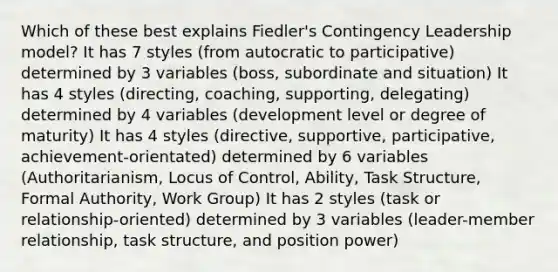 Which of these best explains Fiedler's Contingency Leadership model? It has 7 styles (from autocratic to participative) determined by 3 variables (boss, subordinate and situation) It has 4 styles (directing, coaching, supporting, delegating) determined by 4 variables (development level or degree of maturity) It has 4 styles (directive, supportive, participative, achievement-orientated) determined by 6 variables (Authoritarianism, Locus of Control, Ability, Task Structure, Formal Authority, Work Group) It has 2 styles (task or relationship-oriented) determined by 3 variables (leader-member relationship, task structure, and position power)