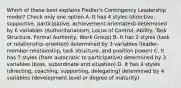 Which of these best explains Fiedler's Contingency Leadership model? Check only one option A. It has 4 styles (directive, supportive, participative, achievement-orientated) determined by 6 variables (Authoritarianism, Locus of Control, Ability, Task Structure, Formal Authority, Work Group) B. It has 2 styles (task or relationship-oriented) determined by 3 variables (leader-member relationship, task structure, and position power) C. It has 7 styles (from autocratic to participative) determined by 3 variables (boss, subordinate and situation) D. It has 4 styles (directing, coaching, supporting, delegating) determined by 4 variables (development level or degree of maturity)