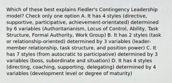 Which of these best explains Fiedler's Contingency Leadership model? Check only one option A. It has 4 styles (directive, supportive, participative, achievement-orientated) determined by 6 variables (Authoritarianism, Locus of Control, Ability, Task Structure, Formal Authority, Work Group) B. It has 2 styles (task or relationship-oriented) determined by 3 variables (leader-member relationship, task structure, and position power) C. It has 7 styles (from autocratic to participative) determined by 3 variables (boss, subordinate and situation) D. It has 4 styles (directing, coaching, supporting, delegating) determined by 4 variables (development level or degree of maturity)