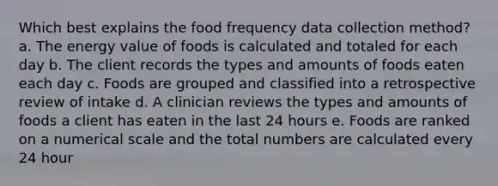 Which best explains the food frequency data collection method? a. The energy value of foods is calculated and totaled for each day b. The client records the types and amounts of foods eaten each day c. Foods are grouped and classified into a retrospective review of intake d. A clinician reviews the types and amounts of foods a client has eaten in the last 24 hours e. Foods are ranked on a numerical scale and the total numbers are calculated every 24 hour