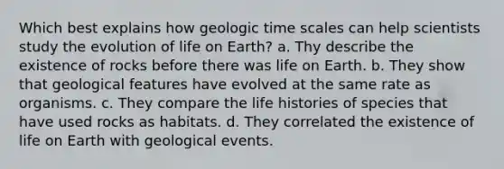 Which best explains how geologic time scales can help scientists study the evolution of life on Earth? a. Thy describe the existence of rocks before there was life on Earth. b. They show that geological features have evolved at the same rate as organisms. c. They compare the life histories of species that have used rocks as habitats. d. They correlated the existence of life on Earth with geological events.