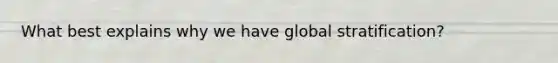 What best explains why we have global stratification?