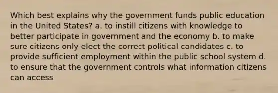 Which best explains why the government funds public education in the United States? a. to instill citizens with knowledge to better participate in government and the economy b. to make sure citizens only elect the correct political candidates c. to provide sufficient employment within the public school system d. to ensure that the government controls what information citizens can access