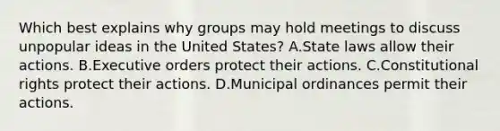 Which best explains why groups may hold meetings to discuss unpopular ideas in the United States? A.State laws allow their actions. B.Executive orders protect their actions. C.Constitutional rights protect their actions. D.Municipal ordinances permit their actions.