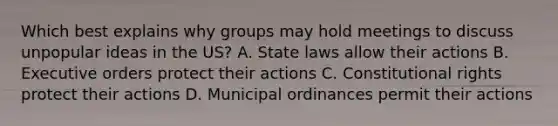 Which best explains why groups may hold meetings to discuss unpopular ideas in the US? A. State laws allow their actions B. Executive orders protect their actions C. Constitutional rights protect their actions D. Municipal ordinances permit their actions