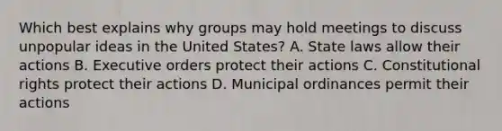 Which best explains why groups may hold meetings to discuss unpopular ideas in the United States? A. State laws allow their actions B. Executive orders protect their actions C. Constitutional rights protect their actions D. Municipal ordinances permit their actions