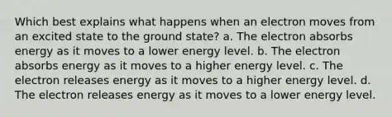 Which best explains what happens when an electron moves from an excited state to the ground state? a. The electron absorbs energy as it moves to a lower energy level. b. The electron absorbs energy as it moves to a higher energy level. c. The electron releases energy as it moves to a higher energy level. d. The electron releases energy as it moves to a lower energy level.