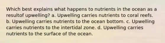 Which best explains what happens to nutrients in the ocean as a resultof upwelling? a. Upwelling carries nutrients to coral reefs. b. Upwelling carries nutrients to the ocean bottom. c. Upwelling carries nutrients to the intertidal zone. d. Upwelling carries nutrients to the surface of the ocean.