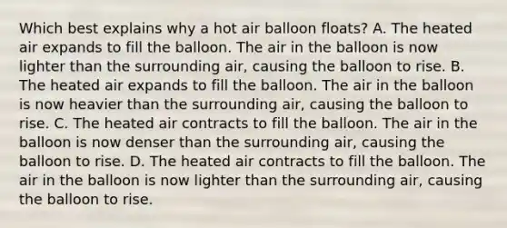 Which best explains why a hot air balloon floats? A. The heated air expands to fill the balloon. The air in the balloon is now lighter than the surrounding air, causing the balloon to rise. B. The heated air expands to fill the balloon. The air in the balloon is now heavier than the surrounding air, causing the balloon to rise. C. The heated air contracts to fill the balloon. The air in the balloon is now denser than the surrounding air, causing the balloon to rise. D. The heated air contracts to fill the balloon. The air in the balloon is now lighter than the surrounding air, causing the balloon to rise.