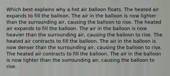 Which best explains why a hot air balloon floats. The heated air expands to fill the balloon. The air in the balloon is now lighter than the surrounding air, causing the balloon to rise. The heated air expands to fill the balloon. The air in the balloon is now heavier than the surrounding air, causing the balloon to rise. The heated air contracts to fill the balloon. The air in the balloon is now denser than the surrounding air, causing the balloon to rise. The heated air contracts to fill the balloon. The air in the balloon is now lighter than the surrounding air, causing the balloon to rise.