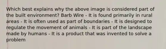 Which best explains why the above image is considered part of the built environment? Barb Wire - It is found primarily in rural areas - It is often used as part of boundaries - It is designed to regulate the movement of animals - It is part of the landscape made by humans - It is a product that was invented to solve a problem