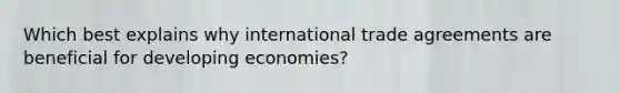 Which best explains why international trade agreements are beneficial for developing economies?