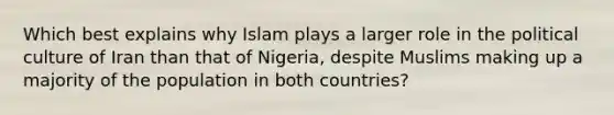 Which best explains why Islam plays a larger role in the political culture of Iran than that of Nigeria, despite Muslims making up a majority of the population in both countries?