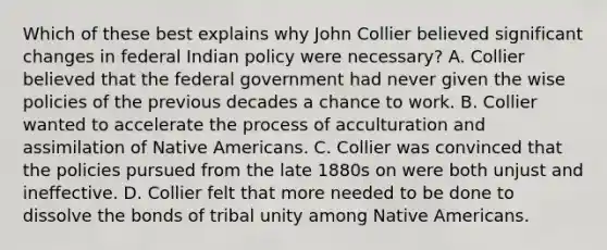 Which of these best explains why John Collier believed significant changes in federal Indian policy were necessary? A. Collier believed that the federal government had never given the wise policies of the previous decades a chance to work. B. Collier wanted to accelerate the process of acculturation and assimilation of Native Americans. C. Collier was convinced that the policies pursued from the late 1880s on were both unjust and ineffective. D. Collier felt that more needed to be done to dissolve the bonds of tribal unity among Native Americans.