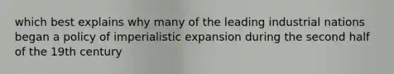 which best explains why many of the leading industrial nations began a policy of imperialistic expansion during the second half of the 19th century