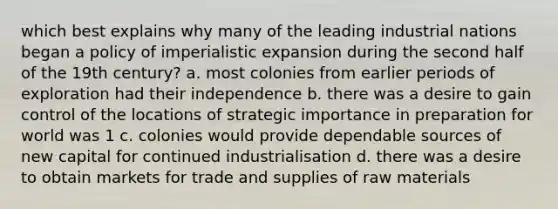 which best explains why many of the leading industrial nations began a policy of imperialistic expansion during the second half of the 19th century? a. most colonies from earlier periods of exploration had their independence b. there was a desire to gain control of the locations of strategic importance in preparation for world was 1 c. colonies would provide dependable sources of new capital for continued industrialisation d. there was a desire to obtain markets for trade and supplies of raw materials