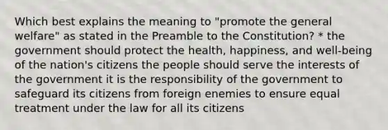 Which best explains the meaning to "promote the general welfare" as stated in the Preamble to the Constitution? * the government should protect the health, happiness, and well-being of the nation's citizens the people should serve the interests of the government it is the responsibility of the government to safeguard its citizens from foreign enemies to ensure equal treatment under the law for all its citizens