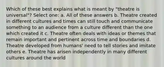 Which of these best explains what is meant by "theatre is universal"? Select one: a. All of these answers b. Theatre created in different cultures and times can still touch and communicate something to an audience from a culture different than the one which created it c. Theatre often deals with ideas or themes that remain important and pertinent across time and boundaries d. Theatre developed from humans' need to tell stories and imitate others e. Theatre has arisen independently in many different cultures around the world