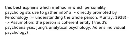 this best explains which method in which personality psychologists use to gather info? a. • directly promoted by Personology (= understanding the whole person, Murray, 1938) --> Assumption: the person is coherent entity (Freud's psychoanalysis; Jung's analytical psychology; Adler's individual psychology)