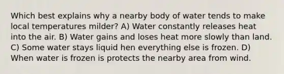 Which best explains why a nearby body of water tends to make local temperatures milder? A) Water constantly releases heat into the air. B) Water gains and loses heat more slowly than land. C) Some water stays liquid hen everything else is frozen. D) When water is frozen is protects the nearby area from wind.