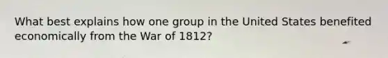 What best explains how one group in the United States benefited economically from the War of 1812?