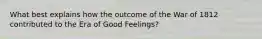 What best explains how the outcome of the War of 1812 contributed to the Era of Good Feelings?