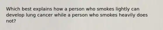 Which best explains how a person who smokes lightly can develop lung cancer while a person who smokes heavily does not?