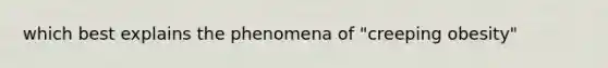 which best explains the phenomena of "creeping obesity"