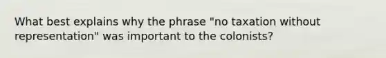 What best explains why the phrase "no taxation without representation" was important to the colonists?