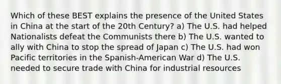 Which of these BEST explains the presence of the United States in China at the start of the 20th Century? a) The U.S. had helped Nationalists defeat the Communists there b) The U.S. wanted to ally with China to stop the spread of Japan c) The U.S. had won Pacific territories in the Spanish-American War d) The U.S. needed to secure trade with China for industrial resources