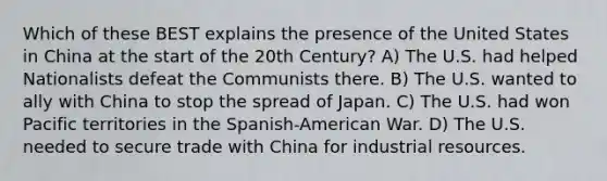 Which of these BEST explains the presence of the United States in China at the start of the 20th Century? A) The U.S. had helped Nationalists defeat the Communists there. B) The U.S. wanted to ally with China to stop the spread of Japan. C) The U.S. had won Pacific territories in the Spanish-American War. D) The U.S. needed to secure trade with China for industrial resources.