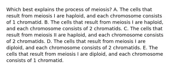 Which best explains the process of meiosis? A. The cells that result from meiosis I are haploid, and each chromosome consists of 1 chromatid. B. The cells that result from meiosis I are haploid, and each chromosome consists of 2 chromatids. C. The cells that result from meiosis II are haploid, and each chromosome consists of 2 chromatids. D. The cells that result from meiosis I are diploid, and each chromosome consists of 2 chromatids. E. The cells that result from meiosis I are diploid, and each chromosome consists of 1 chromatid.