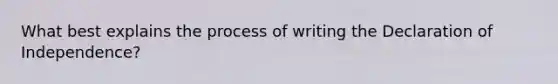 What best explains the process of writing the Declaration of Independence?