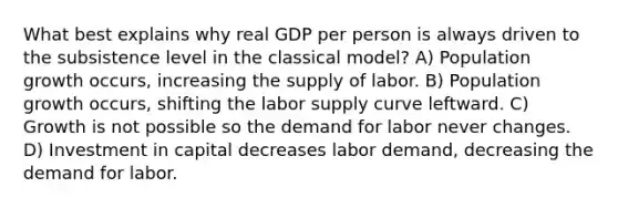 What best explains why real GDP per person is always driven to the subsistence level in the classical model? A) Population growth occurs, increasing the supply of labor. B) Population growth occurs, shifting the labor supply curve leftward. C) Growth is not possible so the demand for labor never changes. D) Investment in capital decreases labor demand, decreasing the demand for labor.