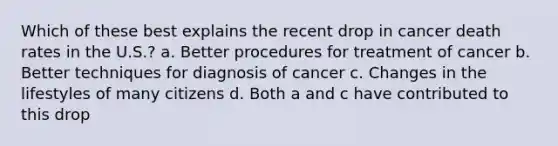 Which of these best explains the recent drop in cancer death rates in the U.S.? a. Better procedures for treatment of cancer b. Better techniques for diagnosis of cancer c. ​Changes in the lifestyles of many citizens d. Both a and c have contributed to this drop