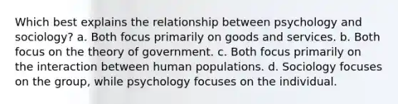 Which best explains the relationship between psychology and sociology? a. Both focus primarily on goods and services. b. Both focus on the theory of government. c. Both focus primarily on the interaction between human populations. d. Sociology focuses on the group, while psychology focuses on the individual.