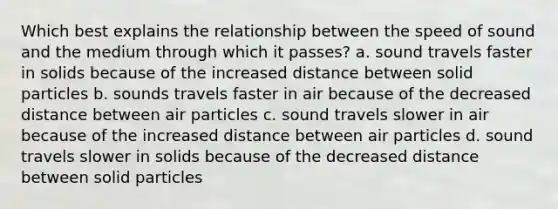 Which best explains the relationship between the speed of sound and the medium through which it passes? a. sound travels faster in solids because of the increased distance between solid particles b. sounds travels faster in air because of the decreased distance between air particles c. sound travels slower in air because of the increased distance between air particles d. sound travels slower in solids because of the decreased distance between solid particles