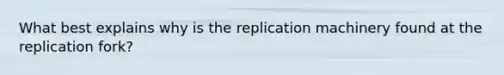 What best explains why is the replication machinery found at the replication fork?