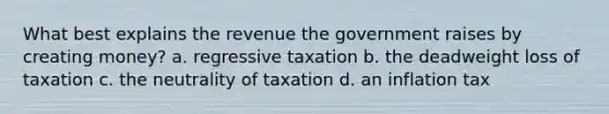 What best explains the revenue the government raises by creating money? a. regressive taxation b. the deadweight loss of taxation c. the neutrality of taxation d. an inflation tax