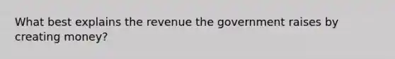 What best explains the revenue the government raises by creating money?