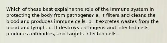 Which of these best explains the role of the immune system in protecting the body from pathogens? a. It filters and cleans the blood and produces immune cells. b. It excretes wastes from the blood and lymph. c. It destroys pathogens and infected cells, produces antibodies, and targets infected cells.