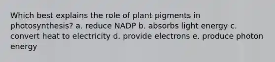 Which best explains the role of plant pigments in photosynthesis? a. reduce NADP b. absorbs light energy c. convert heat to electricity d. provide electrons e. produce photon energy