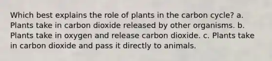 Which best explains the role of plants in the carbon cycle? a. Plants take in carbon dioxide released by other organisms. b. Plants take in oxygen and release carbon dioxide. c. Plants take in carbon dioxide and pass it directly to animals.