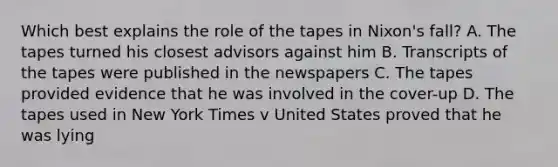 Which best explains the role of the tapes in Nixon's fall? A. The tapes turned his closest advisors against him B. Transcripts of the tapes were published in the newspapers C. The tapes provided evidence that he was involved in the cover-up D. The tapes used in New York Times v United States proved that he was lying