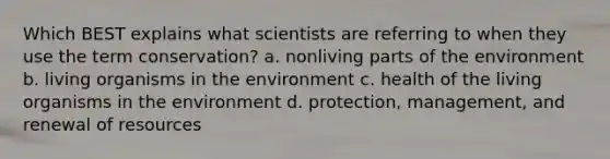 Which BEST explains what scientists are referring to when they use the term conservation? a. nonliving parts of the environment b. living organisms in the environment c. health of the living organisms in the environment d. protection, management, and renewal of resources