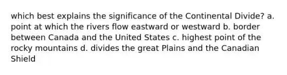 which best explains the significance of the Continental Divide? a. point at which the rivers flow eastward or westward b. border between Canada and the United States c. highest point of the rocky mountains d. divides the great Plains and the Canadian Shield