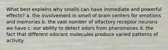 What best explains why smells can have immediate and powerful effects? a. the involvement in smell of brain centers for emotions and memories b. the vast number of olfactory receptor neurons we have c. our ability to detect odors from pheromones d. the fact that different odorant molecules produce varied patterns of activity