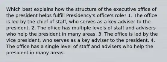 Which best explains how the structure of the executive office of the president helps fulfill Presidency's office's role? 1. The office is led by the chief of staff, who serves as a key adviser to the president. 2. The office has multiple levels of staff and advisers who help the president in many areas. 3. The office is led by the vice president, who serves as a key adviser to the president. 4. The office has a single level of staff and advisers who help the president in many areas.