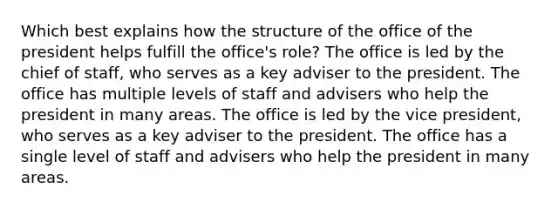 Which best explains how the structure of the office of the president helps fulfill the office's role? The office is led by the chief of staff, who serves as a key adviser to the president. The office has multiple levels of staff and advisers who help the president in many areas. The office is led by the vice president, who serves as a key adviser to the president. The office has a single level of staff and advisers who help the president in many areas.